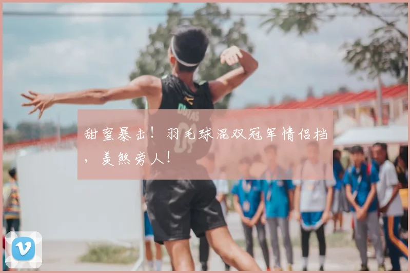 甜蜜暴击！羽毛球混双冠军情侣档，羡煞旁人！