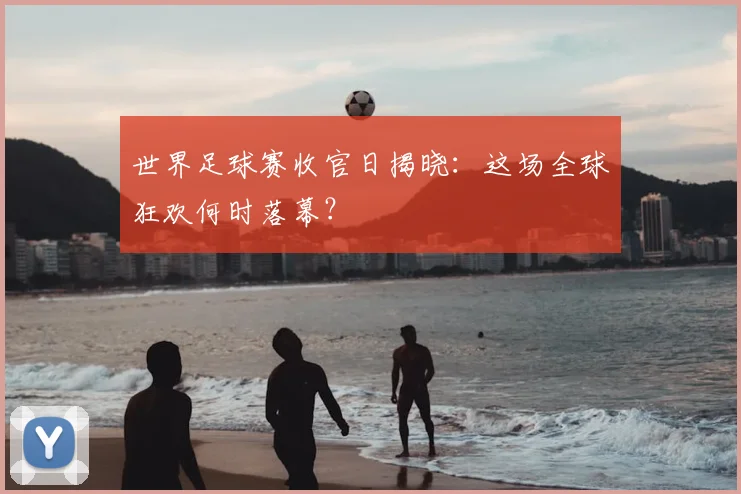 世界足球赛收官日揭晓：这场全球狂欢何时落幕？