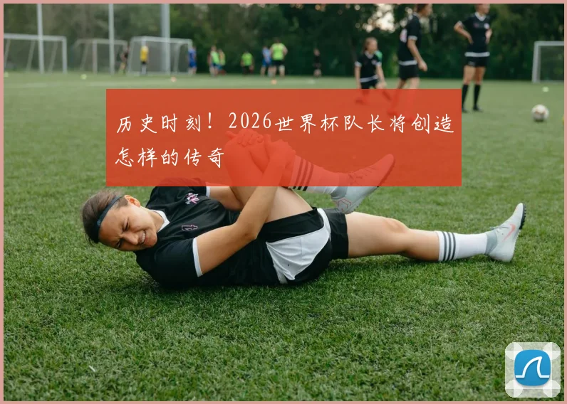 历史时刻！2026世界杯队长将创造怎样的传奇
