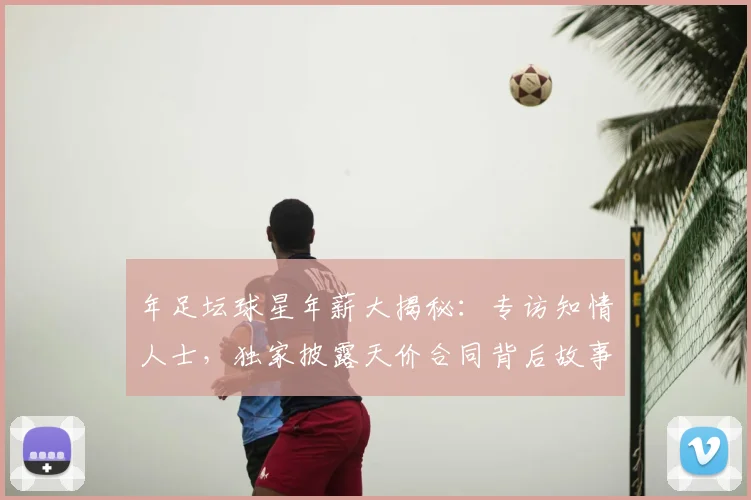 年足坛球星年薪大揭秘:专访知情人士,独家披露天价合同背后故事