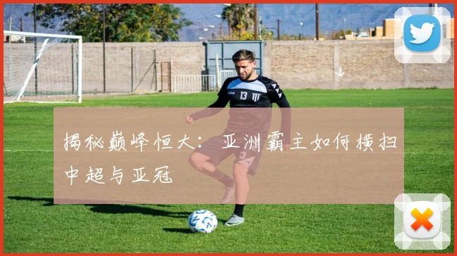 揭秘巅峰恒大：亚洲霸主如何横扫中超与亚冠