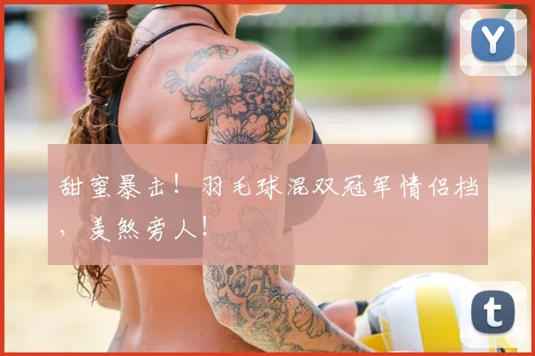 甜蜜暴击！羽毛球混双冠军情侣档，羡煞旁人！
