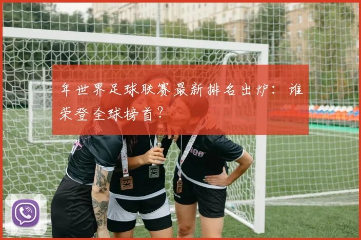 年世界足球联赛最新排名出炉：谁荣登全球榜首？