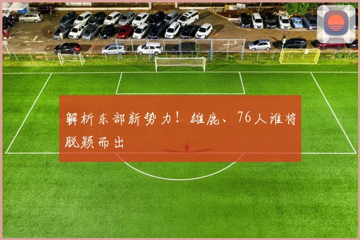 解析东部新势力！雄鹿、76人谁将脱颖而出